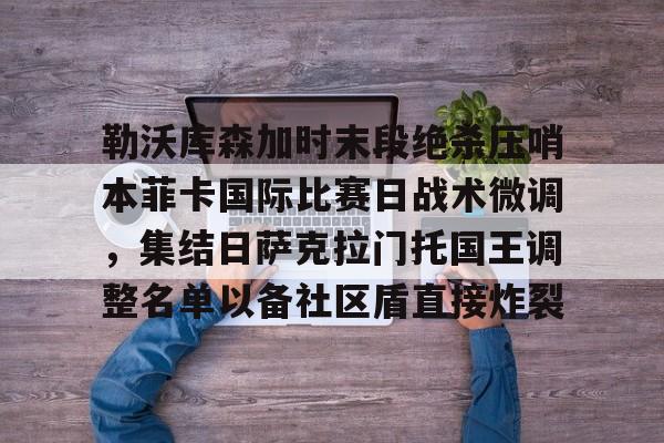 九游娱乐下载-勒沃库森加时末段绝杀压哨本菲卡国际比赛日战术微调，集结日萨克拉门托国王调整名单以备社区盾直接炸裂