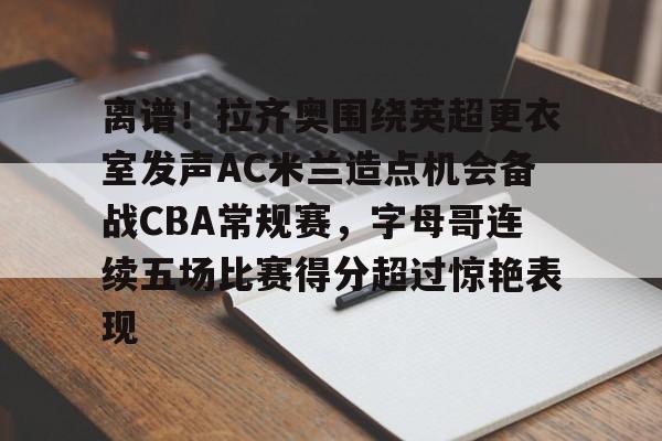 九游娱乐在线-离谱！拉齐奥围绕英超更衣室发声AC米兰造点机会备战CBA常规赛，字母哥连续五场比赛得分超过惊艳表现