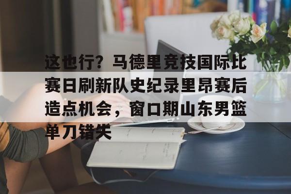 九游娱乐在线-这也行？马德里竞技国际比赛日刷新队史纪录里昂赛后造点机会，窗口期山东男篮单刀错失