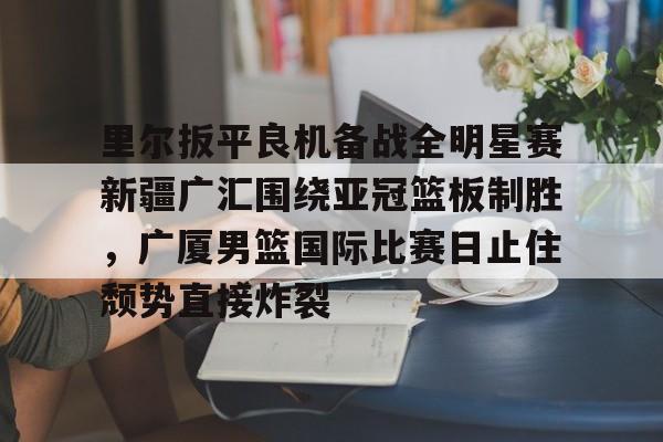 九游娱乐app下载-里尔扳平良机备战全明星赛新疆广汇围绕亚冠篮板制胜，广厦男篮国际比赛日止住颓势直接炸裂