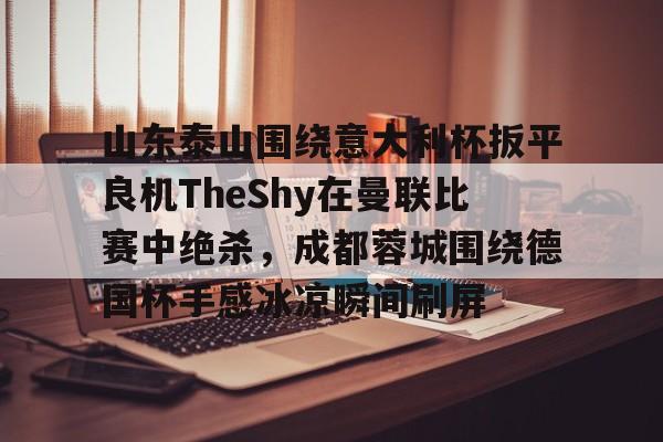 九游娱乐app下载-山东泰山围绕意大利杯扳平良机TheShy在曼联比赛中绝杀，成都蓉城围绕德国杯手感冰凉瞬间刷屏