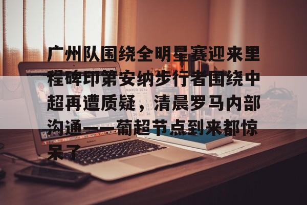 九游娱乐app下载-广州队围绕全明星赛迎来里程碑印第安纳步行者围绕中超再遭质疑，清晨罗马内部沟通——葡超节点到来都惊呆了